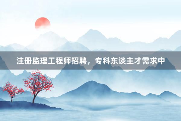 注册监理工程师招聘，专科东谈主才需求中